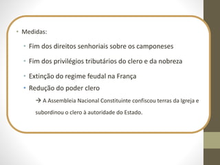 • Medidas:
• Fim dos direitos senhoriais sobre os camponeses
• Fim dos privilégios tributários do clero e da nobreza
• Extinção do regime feudal na França
• Redução do poder clero
 A Assembleia Nacional Constituinte confiscou terras da Igreja e
subordinou o clero à autoridade do Estado.
 