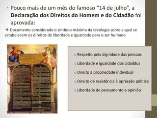 • Pouco mais de um mês do famoso “14 de julho”, a
Declaração dos Direitos do Homem e do Cidadão foi
aprovada:
 Documento considerado o símbolo máximo da ideologia sobre a qual se
estabelecem os direitos de liberdade e igualdade para o ser humano
 Respeito pela dignidade das pessoas
 Liberdade e igualdade dos cidadãos
 Direito à propriedade individual
 Direito de resistência à opressão política
 Liberdade de pensamento e opinião
 