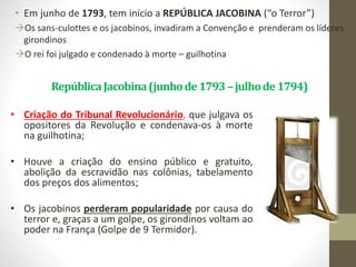 RepúblicaJacobina(junhode1793–julhode1794)
• Em junho de 1793, tem início a REPÚBLICA JACOBINA (“o Terror”)
Os sans-culottes e os jacobinos, invadiram a Convenção e prenderam os líderes
girondinos
O rei foi julgado e condenado à morte – guilhotina
• Criação do Tribunal Revolucionário, que julgava os
opositores da Revolução e condenava-os à morte
na guilhotina;
• Houve a criação do ensino público e gratuito,
abolição da escravidão nas colônias, tabelamento
dos preços dos alimentos;
• Os jacobinos perderam popularidade por causa do
terror e, graças a um golpe, os girondinos voltam ao
poder na França (Golpe de 9 Termidor).
 