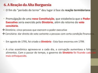 6.AReaçãodaAltaBurguesia
• O fim do “período do terror” deu lugar à fase da reação termidoriana
• Promulgação de uma nova Constituição, que estabelecia que o Poder
Executivo seria exercido pelo Diretório, além do retorno do voto
censitário.
 Diretório: cinco pessoas que exercem o poder executivo
 Censitário: dar direito de voto somente a pessoas com certa condição financeira.
• Em agosto de 1795, foi criado o Diretório - Esta fase encerrou em 1799.
• A crise econômica agravava-se a cada dia, a corrupção aumentava e faltavam
alimentos. Com o passar do tempo, o governo do Diretório foi ficando cada vez
mais enfraquecido.
 