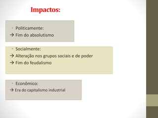 Impactos:
• Politicamente:
 Fim do absolutismo
• Socialmente:
 Alteração nos grupos sociais e de poder
 Fim do feudalismo
• Econômico:
 Era do capitalismo industrial
 