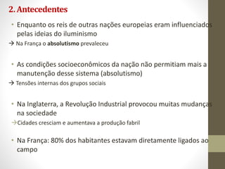 2.Antecedentes
• Enquanto os reis de outras nações europeias eram influenciados
pelas ideias do iluminismo
 Na França o absolutismo prevaleceu
• As condições socioeconômicos da nação não permitiam mais a
manutenção desse sistema (absolutismo)
 Tensões internas dos grupos sociais
• Na Inglaterra, a Revolução Industrial provocou muitas mudanças
na sociedade
Cidades cresciam e aumentava a produção fabril
• Na França: 80% dos habitantes estavam diretamente ligados ao
campo
 