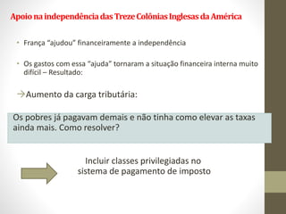 ApoionaindependênciadasTrezeColôniasInglesasdaAmérica
• França “ajudou” financeiramente a independência
• Os gastos com essa “ajuda” tornaram a situação financeira interna muito
difícil – Resultado:
Aumento da carga tributária:
Os pobres já pagavam demais e não tinha como elevar as taxas
ainda mais. Como resolver?
Incluir classes privilegiadas no
sistema de pagamento de imposto
 
