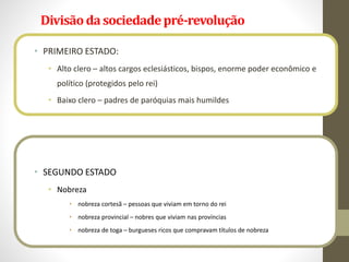 Divisãoda sociedadepré-revolução
• PRIMEIRO ESTADO:
• Alto clero – altos cargos eclesiásticos, bispos, enorme poder econômico e
político (protegidos pelo rei)
• Baixo clero – padres de paróquias mais humildes
• SEGUNDO ESTADO
• Nobreza
• nobreza cortesã – pessoas que viviam em torno do rei
• nobreza provincial – nobres que viviam nas províncias
• nobreza de toga – burgueses ricos que compravam títulos de nobreza
 