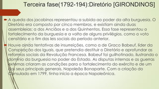 Terceira fase(1792-194):Diretório [GIRONDINOS]
 A queda dos jacobinos representou a subida ao poder da alta burguesia. O
Diretório era composto por cinco membros, e existiam ainda duas
assembleias: a dos Anciãos e a dos Quinhentos. Essa fase representou o
fortalecimento da burguesia e a volta de alguns privilégios, como o voto
censitário e o fim das leis sociais do período anterior.
 Houve ainda tentativas de insurreições, como a de Graco Babeuf, líder da
Conspiração dos Iguais, que pretendia destituir o Diretório e aprofundar as
reformas sociais da Revolução Francesa. Babeuf foi guilhotinado, ilustrando o
domínio da burguesia no poder do Estado. As disputas internas e as guerras
externas criaram as condições para o fortalecimento do exército e de um
dos seus principais generais, Napoleão Bonaparte. Com a criação do
Consulado em 1799, tinha início a época Napoleônica.
 
