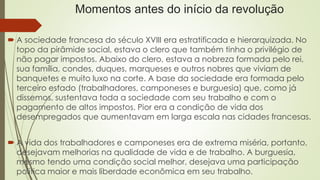 Momentos antes do início da revolução
 A sociedade francesa do século XVIII era estratificada e hierarquizada. No
topo da pirâmide social, estava o clero que também tinha o privilégio de
não pagar impostos. Abaixo do clero, estava a nobreza formada pelo rei,
sua família, condes, duques, marqueses e outros nobres que viviam de
banquetes e muito luxo na corte. A base da sociedade era formada pelo
terceiro estado (trabalhadores, camponeses e burguesia) que, como já
dissemos, sustentava toda a sociedade com seu trabalho e com o
pagamento de altos impostos. Pior era a condição de vida dos
desempregados que aumentavam em larga escala nas cidades francesas.
 A vida dos trabalhadores e camponeses era de extrema miséria, portanto,
desejavam melhorias na qualidade de vida e de trabalho. A burguesia,
mesmo tendo uma condição social melhor, desejava uma participação
política maior e mais liberdade econômica em seu trabalho.
 