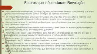 Fatores que influenciaram Revolução
 Descontentamento do Terceiro Estado (burguesia, trabalhadores urbanos, camponeses), que era a
grande maioria da sociedade, com os privilégios da nobreza e do clero;
 - Os integrantes do Terceiro Estado deviam pagar altos impostos, enquanto clero e nobreza eram
isentos. Esta disparidade gerava muita revolta em grande parte da população;
 - Quase todas as terras do território francês estavam nas mãos da nobreza, fato que também gerava
muita revolta na população;
 - As pessoas que contestavam o absolutismo na França eram presas na Bastilha (espécie de prisão
política da monarquia) ou enviadas para a guilhotina;
 - Péssimas condições de vida enfrentadas pelos trabalhos urbanos (carga de trabalho elevada é
baixos salários) e camponeses (viviam praticamente em situação de miséria);
 - Elevados gastos da nobreza com luxo (festas, banquetes, roupas caras, joias, etc.), enquanto grande
parte da população vivia em péssimas condições de vida;
 - Grande vontade da alta burguesia comercial em participar das decisões políticas da França. A
burguesia queria também maior liberdade econômica, com pouca interferência do governo;
 - Grande influência dos ideais iluministas, que defendia o fim do absolutismo, sobre os intelectuais e
integrantes da alta burguesia.
 