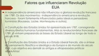 Fatores que influenciaram Revolução
EUA
 A independência americana não influenciou a gloriosa revolução francesa
de 1789. Os dois movimentos - independência americana e revolução
francesa - foram fortemente influenciados pelos ideais e pensadores
iluministas (Rousseau, Locke, Montesquieu e outros).
A Constituição dos Estados Unidos foi apresentada em 1787, consagrando
diversos direitos humanos fundamentais. Mas os revolucionários franceses de
1789, já vinham preparando as bases do Estado Liberal ao longo de todo o
século XVIII.
A Constituição dos Estados Unidos e o Estado Liberal francês, são a síntese
do pensamento filosófico e ideológico da Europa e do mundo do século
XVIII, cujo objetivo era demolir as antigas e ultrapassadas práticas
absolutistas!
 