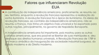 Fatores que influenciaram Revolução
EUA
 A contribuição da independência americana, praticamente, se resumiu ao
seu território, enquanto a revolução francesa representou a realização do
sonho iluminista. A revolução francesa foi o ápice do iluminismo. Os ideias da
revolução francesa, ao contrário da independência americana, não se
resumiu a França, mas tinha um objetivo mais universal e foi exportado para
outras nações, principalmente, no governo de Napoleão Bonaparte.
A independência americana foi importante, pois mostrou para as outras
colônias americanas, que era possível se libertar de suas metrópoles e, deu
destaque aos direitos humanos universais. A Revolução Francesa de 1789 é
um marco simbólico da inauguração da sociedade industrial burguesa, do
Estado moderno e do Direito moderno.
 