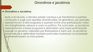 Girondinos e jacobinos
 Girondinos e Jacobinos
Após a revolução, o terceiro estado começa a se transformar e partidos
começam a surgir com opiniões diversificadas. Os girondinos, por exemplo,
representavam a alta burguesia e queriam evitar uma participação maior
dos trabalhadores urbanos e rurais na política. Por outro lado, os jacobinos
representavam a baixa burguesia e defendiam uma maior participação
popular no governo. Liderados por Robespierre e Saint-Just, os jacobinos
eram radicais e defendiam também profundas mudanças na sociedade
que beneficiassem os mais pobres.
 