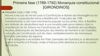Primeira fase (1789-1792) Monarquia constitucional
[GIRONDINOS]
 PRIMEIRA FASE (1789-1792)
Houve a recusa do rei em jurar a Constituição e diante da intransigência do
monarca, a população toma a Bastilha em 14 de julho de 1789,
transformando o ato num movimento popular nunca antes visto. A Bastilha
era símbolo do absolutismo real, e sua invasão pelo povo deixou clara a
impotência do rei. Estava na Constituição de 1791: abolição dos privilégios
feudais, elaboração da Declaração dos Direitos do Homem e do Cidadão,
votação da Constituição civil do clero, estabelecimento da monarquia
limitada (Jornadas de Agosto).
O rei é obrigado a se instalar em Paris (Jornadas de Outubro) e, é declarada
guerra à Áustria e à Prússia, onde a França sofre derrotas e o rei é acusado
de traição.
 