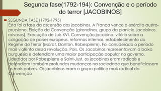 Segunda fase(1792-194): Convenção e o período
do terror [JACOBINOS]
 SEGUNDA FASE (1792-1795)
Esta foi a fase da ascensão dos jacobinos. A França vence o exército austro-
prussiano. Eleição da Convenção (girondinos, grupo da planície, jacobinos,
raivosos). Execução de Luís XVI. Convenção jacobina: vitória sobre a
coligação de países europeus, reformas internas, estabelecimento do
Regime do Terror (Marat, Danton, Robespierre). Foi considerado o período
mais violento dessa revolução. Pois, Os Jacobinos representavam a baixa
burguesia e defendiam uma maior participação popular no governo.
Liderados por Robespierre e Saint-Just, os jacobinos eram radicais e
defendiam também profundas mudanças na sociedade que beneficiassem
os mais pobres. Os jacobinos eram o grupo político mais radical da
Convenção
 
