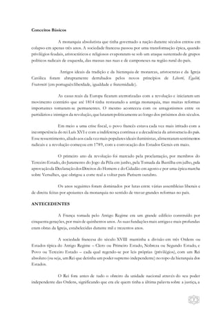 2
Conceitos Básicos
A monarquia absolutista que tinha governado a nação durante séculos entrou em
colapso em apenas três anos. A sociedade francesa passou por uma transformação épica, quando
privilégios feudais, aristocráticos e religiosos evaporaram-se sob um ataque sustentado de grupos
políticos radicais de esquerda, das massas nas ruas e de camponeses na região rural do país.
Antigos ideais da tradição e da hierarquia de monarcas, aristocratas e da Igreja
Católica foram abruptamente derrubados pelos novos princípios de Liberté, Égalité,
Fraternité (em português:liberdade, igualdade e fraternidade).
As casas reais da Europa ficaram aterrorizadas com a revolução e iniciaram um
movimento contrário que até 1814 tinha restaurado a antiga monarquia, mas muitas reformas
importantes tornaram-se permanentes. O mesmo aconteceu com os antagonismos entre os
partidáriose inimigos da revolução, quelutarampoliticamenteao longo dos próximos dois séculos.
Em meio a uma crise fiscal, o povo francês estava cada vez mais irritado com a
incompetência do rei Luís XVI e com a indiferença contínua e a decadência da aristocracia do país.
Esseressentimento, aliadoaos cada vezmais popularesideais iluministas, alimentaramsentimentos
radicais e a revolução começou em 1789, com a convocação dos Estados Gerais em maio.
O primeiro ano da revolução foi marcado pela proclamação, por membros do
Terceiro Estado, do Juramento do Jogo da Péla em junho, pela Tomada da Bastilha em julho, pela
aprovaçãoda DeclaraçãodosDireitos do Homem e do Cidadão em agosto e por uma épica marcha
sobre Versalhes, que obrigou a corte real a voltar para Parisem outubro.
Os anos seguintes foram dominados por lutas entre várias assembleias liberais e
de direita feitas por apoiantes da monarquia no sentido de travar grandes reformas no país.
ANTECEDENTES
A França tomada pelo Antigo Regime era um grande edifício construído por
cinquenta gerações, por mais de quinhentos anos. As suasfundaçõesmais antigase mais profundas
eram obras da Igreja, estabelecidas durante mil e trezentos anos.
A sociedade francesa do século XVIII mantinha a divisão em três Ordens ou
Estados típica do Antigo Regime – Clero ou Primeiro Estado, Nobreza ou Segundo Estado, e
Povo ou Terceiro Estado – cada qual regendo-se por leis próprias (privilégios), com um Rei
absoluto (ou seja, um Rei que detinha um poder supremo independente) no topo da hierarquia dos
Estados.
O Rei fora antes de tudo o obreiro da unidade nacional através do seu poder
independente das Ordens, significando que era ele quem tinha a última palavra sobre a justiça, a
 