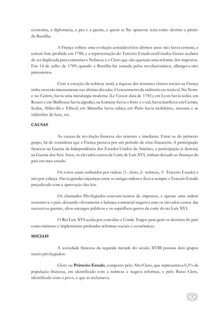 3
economia, a diplomacia, a paz e a guerra, e quem se lhe opusesse teria como destino a prisão
da Bastilha.
A França sofrera uma evolução assinalávelnos últimos anos: não havia censura, a
tortura fora proibida em 1788, e a representação do Terceiro Estado nosEstados Gerais acabava
de ser duplicada para contrariar a Nobreza e o Clero que não queriam uma reforma dos impostos.
Em 14 de julho de 1789, quando a Bastilha foi tomada pelos revolucionários, albergava oito
prisioneiros.
Com a exceção da nobreza rural, a riqueza das restantes classes sociais na França
tinha crescidoimensamentenas últimasdécadas. O crescimentoda indústria era notável. No Norte
e no Centro, havia uma metalurgia moderna (Le Cresot data de 1781); em Lyon havia sedas; em
Rouen e em Mulhouse havia algodão; na Lorraine havia o ferro e o sal; havia lanifícios em Castres,
Sedan, Abbeville e Elbeuf; em Marselha havia sabão; em Paris havia mobiliário, tanoaria e as
indústrias de luxo, etc.
CAUSAS
As causas da revolução francesa são remotas e imediatas. Entre as do primeiro
grupo, há de considerar que a França passava por um período de crise financeira. A participação
francesa na Guerra da Independência dos Estados Unidos da América, a participação (e derrota)
na Guerra dos Sete Anos, os elevados custos da Corte de Luís XVI, tinham deixado as finanças do
país em mau estado.
Os votos eram atribuídos por ordem (1- clero, 2- nobreza, 3- Terceiro Estado) e
não por cabeça. Havia grandes injustiças entre as antigasordens e ficava sempre o Terceiro Estado
prejudicado com a aprovação das leis.
Os chamados Privilegiados estavam isentos de impostos, e apenas uma ordem
sustentava o país, deixando obviamente a balança comercial negativa ante os elevados custos das
sucessivas guerras, altos encargos públicos e os supérfluos gastos da corte do rei Luís XVI.
O Rei Luís XVI acaba por convidar o Conde Turgot para gerir os destinos do país
como ministro e implementar profundas reformas sociais e econômicas.
SOCIAIS
A sociedade francesa da segunda metade do século XVIII possuía dois grupos
muito privilegiados:
Clero ou Primeiro Estado, composto pelo Alto Clero, que representava 0,5% da
população francesa, era identificado com a nobreza e negava reformas, e pelo Baixo Clero,
identificado com o povo, e que as reclamava;
 