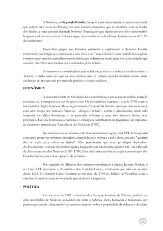 4
A Nobreza, ou Segundo Estado, composta por uma camada palaciana ou cortesã,
que sobrevivia à custa do Estado, por uma camada provincial, que se mantinha com as rendas
dos feudos, e uma camada chamada Nobreza Togada, em que alguns juízes e altos funcionários
burgueses adquiriramos seustítulose cargos, transmissíveisaosherdeiros. Aproximava-sede 1,5%
dos habitantes.
Esses dois grupos (ou Estados) oprimiam e exploravam o Terceiro Estado,
constituído por burgueses, camponeses sem terra e os "sans-culottes", uma camada heterogênea
composta por artesãos, aprendizese proletários, que tinham estenome graçasàs calçassimples que
usavam, diferentes dos tecidos caros utilizados pelos nobres.
Os impostos e contribuições para o Estado, o clero e a nobreza incidiam sobre o
Terceiro Estado, uma vez que os dois últimos não só tinham isenção tributária como ainda
usufruíam do tesouro real por meio de pensões e cargos públicos.
ECONÔMICA
A causa mais forte de Revolução foi a econômica, já que as causas sociais, como de
costume, não conseguem ser ouvidas por si sós. Os historiadores sugerem o ano de 1789 como o
inícioda RevoluçãoFrancesa. Masesta, poruma das "ironias" da história, começoudois anos antes,
com uma reação dos notáveis franceses - clérigos e nobres - contra o absolutismo, tendo sido
inspirada em ideias iluministas, e se pretendia reformar e para isso buscava limitar seus
privilégios. Luís XVIconvocou a nobreza e o clero para contribuírem no pagamento de impostos,
na altamente aristocrática Assembleia dos Notáveis (1787).
No meio do caoseconômico e do descontentamentogeral, LuísXVI da França não
conseguiu promover reformas tributárias, impedido pela nobreza e pelo clero, que não "queriam
dar os anéis para salvar os dedos". Não percebendo que seus privilégios dependiam
do Absolutismo, os notáveispediram ajuda à burguesia para lutarcontra o poder real - era a Revolta
da Aristocracia ou dos Notáveis (1787-1789). Eles iniciaram a revolta ao exigir a convocação dos
Estados Gerais para votar o projeto de reformas.
Por sugestão do Ministro dos assuntos econômicos à época, Jacques Necker, o
rei Luís XVI convocou a Assembleia dos Estados Gerais, instituição que não era reunida
desde 1614. Os Estados Gerais reuniram-se em maio de 1789 no Palácio de Versalhes, com o
objetivo de acalmar uma revolução de que já falava a burguesia.
POLÍTICA
Em fevereiro de 1787, o ministro das finanças, Loménie de Brienne, submeteu a
uma Assembleia de Notáveis, escolhidos de entre a nobreza, clero, burguesia e burocracia, um
projeto que incluía o lançamento de um novo imposto sobre a propriedade da nobreza e do clero.
 