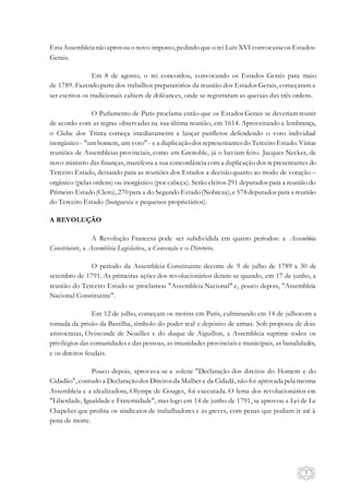 5
Esta Assembleia nãoaprovou o novo imposto, pedindo que o rei Luís XVI convocasseos Estados-
Gerais.
Em 8 de agosto, o rei concordou, convocando os Estados Gerais para maio
de 1789. Fazendo parte dos trabalhos preparatórios da reunião dos Estados Gerais, começaram a
ser escritos os tradicionais cahiers de doléances, onde se registraram as queixas das três ordens.
O Parlamento de Paris proclama então que os Estados Gerais se deveriam reunir
de acordo com as regras observadas na sua última reunião, em 1614. Aproveitando a lembrança,
o Clube dos Trinta começa imediatamente a lançar panfletos defendendo o voto individual
inorgânico - "um homem, um voto" - e a duplicaçãodos representantesdo Terceiro Estado. Várias
reuniões de Assembleias provinciais, como em Grenoble, já o haviam feito. Jacques Necker, de
novo ministro das finanças, manifesta a sua concordância com a duplicação dos representantes do
Terceiro Estado, deixando para as reuniões dos Estados a decisão quanto ao modo de votação –
orgânico (pelas ordens) ou inorgânico (por cabeça). Serão eleitos 291 deputados para a reunião do
Primeiro Estado(Clero), 270 para a do Segundo Estado(Nobreza), e 578 deputados para a reunião
do Terceiro Estado (burguesia e pequenos proprietários).
A REVOLUÇÃO
A Revolução Francesa pode ser subdividida em quatro períodos: a Assembleia
Constituinte, a Assembleia Legislativa, a Convenção e o Diretório.
O período da Assembleia Constituinte decorre de 9 de julho de 1789 a 30 de
setembro de 1791. As primeiras ações dos revolucionários deram-se quando, em 17 de junho, a
reunião do Terceiro Estado se proclamou "Assembleia Nacional" e, pouco depois, "Assembleia
Nacional Constituinte".
Em 12 de julho, começam os motins em Paris, culminando em 14 de julhocom a
tomada da prisão da Bastilha, símbolo do poder real e depósito de armas. Sob proposta de dois
aristocratas, Ovisconde de Noailles e do duque de Aiguillon, a Assembleia suprime todos os
privilégios das comunidades e das pessoas, as imunidades provinciais e municipais, as banalidades,
e os direitos feudais.
Pouco depois, aprovava-se a solene "Declaração dos direitos do Homem e do
Cidadão", contudo a Declaraçãodos Direitosda Mulher e da Cidadã, não foi aprovada pela mesma
Assembleia e a idealizadora, Olympe de Gouges, foi executada. O lema dos revolucionários era
"Liberdade, Igualdade e Fraternidade", mas logo em 14 de junho de 1791, se aprovou a Lei de Le
Chapelier que proibia os sindicatos de trabalhadores e as greves, com penas que podiam ir até à
pena de morte.
 