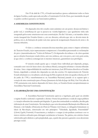 6
Em 19 de abril de 1791, o Estado nacionaliza e passa a administrar todos os bens
da Igreja Católica, sendo aprovada em julho a Constituição Civil do Clero, por intermédio da qual
os padres católicos passam a ser funcionários públicos.
A ASSEMBLEIA CONSTITUINTE
Os deputados dos três estados eram unânimes em um ponto: desejavam limitar o
poder real, à semelhança do que se passava na vizinha Inglaterra e que igualmente tinha sido
assegurado pelos norte-americanos nas suas constituições. No dia 5 de maio, o rei mandou abrir a
sessão inaugural dos Estados Gerais e, em seu discurso, advertiu que não se deveria tratar de
política, isto é, da limitação do poder real, mas apenas da reorganização financeira do reino e do
sistema tributário.
O clero e a nobreza tentaram diversas manobras para conter o ímpeto reformista
do Terceiro Estado, cujos representantes comparecem à Assembleia presentando as reclamações
do povo (materializadas nos "Cahiers de Doléances"). Os deputados da nobreza e do clero queriam
que as eleições fossem por estado (clero, um voto; nobreza, um voto; povo, um voto), pois assim,
já que clero e a nobreza comungavam os mesmos interesses, garantiriam seus privilégios.
O terceiro estado queria que a votação fosse individual, por deputado, porque,
contando com votos do baixo clero e da nobreza liberal, conseguiria reformar o sistema tributário
do reino. Ante a impossibilidade de conciliar tais interesses, Luís XVItentou dissolver os Estados
Gerais, impedindo a entrada dos deputados na sala das sessões. Os representantes do Terceiro
Estado rebelaram-se e invadiram a sala do jogo da Pela (espéciede tênis em quadra coberta), em 15
de junho de 1789, e transformaram-se na Assembleia Nacional, jurando só se separar após a
votação de uma constituição para a França (Juramento da Sala do Jogo da Pela). Em 9 de julho de
1789, juntamente com muitos deputados do baixo clero, os Estados Gerais autoproclamaram-se
Assembleia Nacional Constituinte.
A ELABORAÇÃO DE UMA CONSTITUIÇÃO
A Assembleia Nacional Constituinte aprovou a legislação, pela qual era abolido
o regime feudal e senhorial e suprimido o dízimo. Outras leis proibiram a venda de cargos públicos
e a isenção tributária das camadas privilegiadas. E, para dar continuidade ao trabalho, decidiu pela
elaboração de uma Constituição. Na introdução, que seria denominada Declaração dos Direitos do
Homem e do Cidadão (Déclaration des Droits de l'Homme et du Citoyen), os delegados formularam os
ideais da Revolução, sintetizados em três princípios: "Liberdade, Igualdade, Fraternidade"
(Liberté, Egalité, Fraternité). O nascimento, a tradição e o sangue já não podiam continuar a ser os
únicos critérios utilizados para distinguir socialmente os homens. Na prática, tais critérios foram
substituídos pelo dinheiro e pela propriedade, que, a partir daí, passam a garantir a seus detentores
prestígio social.
 