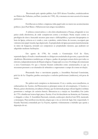 7
Pressionado pela opinião pública, Luís XVI deixou Versalhes, estabelecendo-se
no Palácio das Tulherias, em Paris (outubro de 1789). Ali, o monarca era mais acessível às massas
parisienses.
Fervilhavam os clubes: a imprensa tinha papel cada vez maior nos acontecimentos
políticos. Jean-Paul Marat e Hébertescreviam artigos incendiários.
A nobreza conservadora e o alto clero abandonaram a França, refugiando-se nos
países ainda absolutistas, de onde conspiravam contra a revolução. Numa reação contra os
privilégios do clero e buscando recursos para sanar o déficitpúblico, o governo desapropriou os
bens da Igreja, colocou-os à venda e, com o produto, emitiu bônus do tesouro, osassignats, que
valeramcomo papel-moeda, logo depreciado. Aspropriedadesda Igreja passarammajoritariamente
às mãos da burguesia, restando aos camponeses as propriedades menores, que puderam ser
adquiridas mediante facilitações.
Em agosto de 1790, foi votada a Constituição Civil do Clero,
separando Igreja e Estadoe transformando os clérigosem assalariadosdogoverno, a quem deviam
obediência. Determinava também que os bispos e padres de paróquia seriam eleitos por todos os
eleitores, independentementedefiliaçãoreligiosa. O papa opôs-sea isso. Osclérigos deveriamjurar
a nova Constituição. Os que o fizeram ficaram conhecidos como juramentados; os que se
recusaram passaram a ser chamados de refratários e engrossaram o campo do contra revolução.
Procurando frear o movimento popular, a Assembleia Nacional Constituinte,
pela Lei de Le Chapelier, proibiu associações e coalizões profissionais (sindicatos), sob pena de
morte.
No palácio real, conspirava-se abertamente. O rei, a rainha, seus conselheiros, os
embaixadores da Áustria e da Prússiaeram os principais nomes de tal conspiração. A Áustria e a
Prússia, países absolutistas, invadiram a França, que foi derrotada porque oficiais ligados à nobreza
permitiram o malogro do exército francês. Denunciou-se a traição na Assembleia. Em junho
de 1791 a família real tentou fugir para a Áustria. O rei foi descoberto na fronteira, em Varennes,
e obrigado a voltar. A Assembleia Nacional, contudo, acabou por absolver Luís XVI, mantendo
a monarquia. Para justificar essa decisão, alegou que o rei, ao invés de fugir, fora sequestrado. A
Guarda Nacional, comandada por La Fayette, reprimiu violentamente a multidão que queria a
deposição do rei.
 