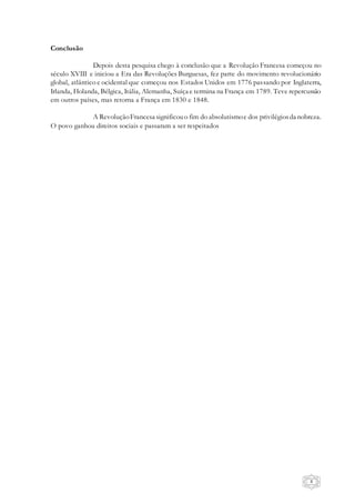 8
Conclusão
Depois desta pesquisa chego à conclusão que a Revolução Francesa começou no
século XVIII e iniciou a Era das Revoluções Burguesas, fez parte do movimento revolucionário
global, atlântico e ocidental que começou nos Estados Unidos em 1776 passando por Inglaterra,
Irlanda, Holanda, Bélgica, Itália, Alemanha, Suíça e termina na França em 1789. Teve repercussão
em outros países, mas retorna a França em 1830 e 1848.
A RevoluçãoFrancesa significouo fim do absolutismoe dos privilégiosda nobreza.
O povo ganhou direitos sociais e passaram a ser respeitados
 
