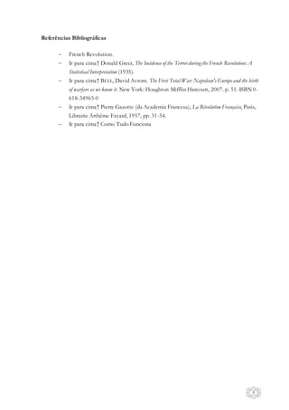 9
Referências Bibliográficas
 French Revolution.
 Ir para cima↑ Donald Greer, The Incidence of the Terror during the French Revolution: A
Statistical Interpretation (1935).
 Ir para cima↑ BELL, David Avrom. The First Total War: Napoleon's Europeand the birth
of warfare as we know it. New York: Houghton Mifflin Harcourt, 2007. p. 51. ISBN 0-
618-34965-0
 Ir para cima↑ Pierre Gaxotte (da Academia Francesa), La Révolution Française, Paris,
Librairie Arthème Fayard, 1957, pp. 31-54.
 Ir para cima↑ Como Tudo Funciona
 