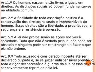 Art.1.º Os homens nascem e são livres e iguais em 
direitos. As distinções sociais só podem fundamentar-se 
na utilidade comum. 
Art. 2.º A finalidade de toda associação política é a 
conservação dos direitos naturais e imprescritíveis do 
homem. Esses direitos são a liberdade, a propriedade, a 
segurança e a resistência à opressão. 
Art. 5.º A lei não proíbe senão as ações nocivas à 
sociedade. Tudo que não é vedado pela lei não pode ser 
obstado e ninguém pode ser constrangido a fazer o que 
ela não ordene. 
Art. 9.º Todo acusado é considerado inocente até ser 
declarado culpado e, se se julgar indispensável prendê-lo, 
todo o rigor desnecessário à guarda da sua pessoa deverá 
ser severamente reprimido pela lei. 
 