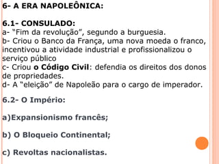 6- A ERA NAPOLEÔNICA: 
6.1- CONSULADO: 
a- “Fim da revolução”, segundo a burguesia. 
b- Criou o Banco da França, uma nova moeda o franco, 
incentivou a atividade industrial e profissionalizou o 
serviço público 
c- Criou o Código Civil: defendia os direitos dos donos 
de propriedades. 
d- A “eleição” de Napoleão para o cargo de imperador. 
6.2- O Império: 
a)Expansionismo francês; 
b) O Bloqueio Continental; 
c) Revoltas nacionalistas. 
 