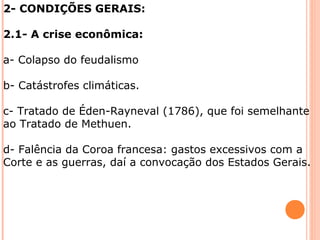 2- CONDIÇÕES GERAIS: 
2.1- A crise econômica: 
a- Colapso do feudalismo 
b- Catástrofes climáticas. 
c- Tratado de Éden-Rayneval (1786), que foi semelhante 
ao Tratado de Methuen. 
d- Falência da Coroa francesa: gastos excessivos com a 
Corte e as guerras, daí a convocação dos Estados Gerais. 
 