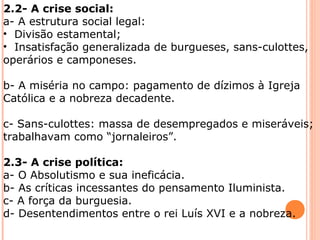 2.2- A crise social: 
a- A estrutura social legal: 
• Divisão estamental; 
• Insatisfação generalizada de burgueses, sans-culottes, 
operários e camponeses. 
b- A miséria no campo: pagamento de dízimos à Igreja 
Católica e a nobreza decadente. 
c- Sans-culottes: massa de desempregados e miseráveis; 
trabalhavam como “jornaleiros”. 
2.3- A crise política: 
a- O Absolutismo e sua ineficácia. 
b- As críticas incessantes do pensamento Iluminista. 
c- A força da burguesia. 
d- Desentendimentos entre o rei Luís XVI e a nobreza. 
 