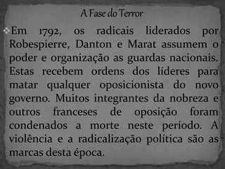 Em 1792, os radicais liderados por 
Robespierre, Danton e Marat assumem o 
poder e organização as guardas nacionais. 
Estas recebem ordens dos líderes para 
matar qualquer oposicionista do novo 
governo. Muitos integrantes da nobreza e 
outros franceses de oposição foram 
condenados a morte neste período. A 
violência e a radicalização política são as 
marcas desta época. 
 