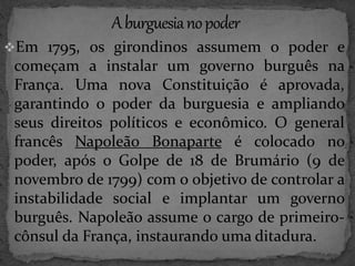 Em 1795, os girondinos assumem o poder e 
começam a instalar um governo burguês na 
França. Uma nova Constituição é aprovada, 
garantindo o poder da burguesia e ampliando 
seus direitos políticos e econômico. O general 
francês Napoleão Bonaparte é colocado no 
poder, após o Golpe de 18 de Brumário (9 de 
novembro de 1799) com o objetivo de controlar a 
instabilidade social e implantar um governo 
burguês. Napoleão assume o cargo de primeiro-cônsul 
da França, instaurando uma ditadura. 
 