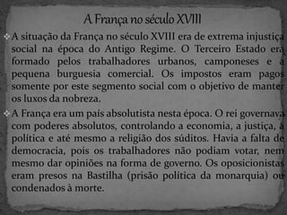 A situação da França no século XVIII era de extrema injustiça 
social na época do Antigo Regime. O Terceiro Estado era 
formado pelos trabalhadores urbanos, camponeses e a 
pequena burguesia comercial. Os impostos eram pagos 
somente por este segmento social com o objetivo de manter 
os luxos da nobreza. 
A França era um país absolutista nesta época. O rei governava 
com poderes absolutos, controlando a economia, a justiça, a 
política e até mesmo a religião dos súditos. Havia a falta de 
democracia, pois os trabalhadores não podiam votar, nem 
mesmo dar opiniões na forma de governo. Os oposicionistas 
eram presos na Bastilha (prisão política da monarquia) ou 
condenados à morte. 
 