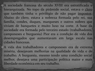 A sociedade francesa do século XVIII era estratificada e 
hierarquizada. No topo da pirâmide social, estava o clero 
que também tinha o privilégio de não pagar impostos. 
Abaixo do clero, estava a nobreza formada pelo rei, sua 
família, condes, duques, marqueses e outros nobres que 
viviam de banquetes e muito luxo na corte. A base da 
sociedade era formada pelo terceiro estado (trabalhadores, 
camponeses e burguesia) Pior era a condição de vida dos 
desempregados que aumentavam em larga escala nas 
cidades francesas. 
A vida dos trabalhadores e camponeses era de extrema 
miséria, desejavam melhorias na qualidade de vida e de 
trabalho. A burguesia, mesmo tendo uma condição social 
melhor, desejava uma participação política maior e mais 
liberdade econômica em seu trabalho. 
 