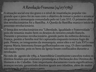  A situação social era tão grave e o nível de insatisfação popular tão 
grande que o povo foi às ruas com o objetivo de tomar o poder e arrancar 
do governo a monarquia comandada pelo rei Luis XVI. O primeiro alvo 
dos revolucionários foi a Bastilha. A Queda da Bastilha marca o início do 
processo revolucionário. 
 O lema dos revolucionários era "Liberdade, Igualdade e Fraternidade ", 
pois ele resumia muito bem os desejos do terceiro estado francês. 
Durante o processo revolucionário, grande parte da nobreza deixou a 
França, porém a família real foi capturada enquanto tentava fugir do 
país. Presos, os integrantes da monarquia, entre eles o rei Luis XVI e sua 
esposa Maria Antonieta foram guilhotinados em 1793. O clero também 
não saiu impune, pois os bens da Igreja foram confiscados durante a 
revolução. 
 No mês de agosto de 1789, a Assembleia Constituinte cancelou todos os 
direitos feudais que existiam e promulgou a Declaração dos Direitos do 
Homem e do Cidadão. Este importante documento trazia significativos 
avanços sociais, garantindo direitos iguais aos cidadãos, além de maior 
participação política para o povo. 
 
