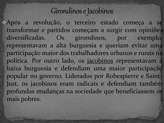 Após a revolução, o terceiro estado começa a se 
transformar e partidos começam a surgir com opiniões 
diversificadas. Os girondinos, por exemplo, 
representavam a alta burguesia e queriam evitar uma 
participação maior dos trabalhadores urbanos e rurais na 
política. Por outro lado, os jacobinos representavam a 
baixa burguesia e defendiam uma maior participação 
popular no governo. Liderados por Robespierre e Saint- 
Just, os jacobinos eram radicais e defendiam também 
profundas mudanças na sociedade que beneficiassem os 
mais pobres. 
 