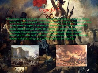 O que foi ?
A Revolução Francesa foi um período de agitação política e social na França
tendo um grande impacto duradouro em toda a história do país e por todo
o continente europeu. A monarquia absolutista que tinha governado a
nação durante séculos entrou em colapso em apenas três anos. A
sociedade francesa passou por uma transformação épica, quando
privilégios feudais, aristocráticos e religiosos evaporaram-se sobre um
ataque sustentado de grupos políticos radicais de esquerda.
 
