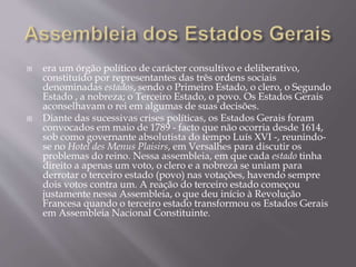  era um órgão político de carácter consultivo e deliberativo,
constituído por representantes das três ordens sociais
denominadas estados, sendo o Primeiro Estado, o clero, o Segundo
Estado , a nobreza; o Terceiro Estado, o povo. Os Estados Gerais
aconselhavam o rei em algumas de suas decisões.
 Diante das sucessivas crises políticas, os Estados Gerais foram
convocados em maio de 1789 - facto que não ocorria desde 1614,
sob como governante absolutista do tempo Luís XVI -, reunindo-
se no Hotel des Menus Plaisirs, em Versalhes para discutir os
problemas do reino. Nessa assembleia, em que cada estado tinha
direito a apenas um voto, o clero e a nobreza se uniam para
derrotar o terceiro estado (povo) nas votações, havendo sempre
dois votos contra um. A reação do terceiro estado começou
justamente nessa Assembleia, o que deu início à Revolução
Francesa quando o terceiro estado transformou os Estados Gerais
em Assembleia Nacional Constituinte.
 