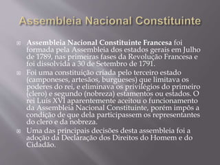  Assembleia Nacional Constituinte Francesa foi
formada pela Assembleia dos estados gerais em Julho
de 1789, nas primeiras fases da Revolução Francesa e
foi dissolvida a 30 de Setembro de 1791.
 Foi uma constituição criada pelo terceiro estado
(camponeses, artesãos, burgueses) que limitava os
poderes do rei, e eliminava os privilégios do primeiro
(clero) e segundo (nobreza) estamentos ou estados. O
rei Luís XVI aparentemente aceitou o funcionamento
da Assembleia Nacional Constituinte, porém impôs a
condição de que dela participassem os representantes
do clero e da nobreza.
 Uma das principais decisões desta assembleia foi a
adoção da Declaração dos Direitos do Homem e do
Cidadão.
 