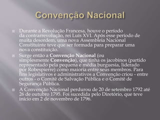  Durante a Revolução Francesa, houve o período
da contrarrevolução, rei Luís XVI. Após esse período de
muita desordem, uma nova Assembleia Nacional
Constituinte teve que ser formada para preparar uma
nova constituição.
 Surge então a Convenção Nacional (ou
simplesmente Convenção), que tinha os jacobinos (partido
representado pela pequena e média burguesia, liderado
por Robespierre) como maioria entre seus membros. Para
fins legislativos e administrativos a Convenção criou - entre
outros - o Comitê de Salvação Pública e o Comitê de
Segurança Pública.
 A Convenção Nacional perdurou de 20 de setembro 1792 até
26 de outubro 1795. Foi sucedida pelo Diretório, que teve
início em 2 de novembro de 1796.
 