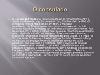  O Consulado Francês foi uma instituição do governo francês entre a
queda dos diretores do golpe de estado de 18 de brumário de1799 até o
começo do Império Napoleônico em 1804. É marcado
pela diretriz napoleônica apesar de o governo ser exercido por três
cônsules. Napoleão Bonaparte vai neutralizar as oposições internas. Faz
um acordo com a Igreja, a Concordata, pelo qual reconhece o catolicismo
como religião da maioria dos franceses. Tornou os sacerdotes uma
espécie de funcionários públicos remunerados pelo Estado, e o Papa Pio
VII renunciaria às terras que haviam sido confiscadas. Ao mesmo tempo,
neutralizava as ameaças externas, através de acordos de paz e
armistícos, com a Áustria e a Inglaterra. Com o controle da situação
interna e externa foi possível o crescimento da indústria francesa.
Bonaparte organizou o sistema financeiro, com a fundação do Banco da
França em 1800, e do novo padrão monetário, o franco. Elaborou
o Código Civil que institucionalizou valores burgueses, proibindo greves e
defendendo a propriedade. Em 1804, através de um decreto, Napoleão
tornou-se imperador.
 