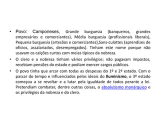 • Povo: Camponeses, Grande burguesia (banqueiros, grandes
empresários e comerciantes), Média burguesia (profissionais liberais),
Pequena burguesia (artesãos e comerciantes),Sans-culottes (aprendizes de
ofícios, assalariados, desempregados). Tinham este nome porque não
usavam os calções curtos com meias típicos da nobreza.
• O clero e a nobreza tinham vários privilégios: não pagavam impostos,
recebiam pensões do estado e podiam exercer cargos públicos.
• O povo tinha que arcar com todas as despesas do 1º e 2º estado. Com o
passar do tempo e influenciados pelos ideais do Iluminismo, o 3º estado
começou a se revoltar e a lutar pela igualdade de todos perante a lei.
Pretendiam combater, dentre outras coisas, o absolutismo monárquico e
os privilégios da nobreza e do clero.
 