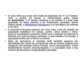 • O povo tinha que arcar com todas as despesas do 1º e 2º estado.
Com o passar do tempo e influenciados pelos ideais
do Iluminismo, o 3º estado começou a se revoltar e a lutar pela
igualdade de todos perante a lei. Pretendiam combater, dentre
outras coisas, o absolutismo monárquico e os privilégios da nobreza
e do clero.
• A economia francesa passava por uma crise, mais da metade da
população trabalhava no campo, porém, vários fatores ( clima,
secas e inundações), pioravam ainda mais a situação da agricultura
fazendo com que os preços subissem, e nas cidades e no campo, a
população sofria com a fome e a miséria.
• Além da agricultura, a indústria têxtil também passava por
dificuldades por causa da concorrência com os tecidos ingleses que
chegavam do mercado interno francês. Como conseqüência, vários
trabalhadores ficaram desempregados e a sociedade teve o seu
número de famintos e marginalizados elevados.
 
