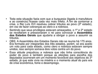 • Toda esta situação fazia com que a burguesia (ligada à manufatura
e ao comércio) ficasse cada vez mais infeliz. A fim de contornar a
crise, o Rei Luís XVI resolveu cobrar tributos ao povo (3º estado),
em vez de fazer cobranças ao clero e a nobreza.
• Sentindo que seus privilégios estavam ameaçados, o 1º e 2º estado
se revoltaram e pressionaram o rei para convocar a Assembléia
dos Estados Gerais que ajudaria a obrigar o povo a assumir os
tributos.
• OBS: A Assembléia dos Estados Gerais não se reunia há 175 anos.
Era formada por integrantes dos três estados, porém, só era aceito
um voto para cada estado, como clero e nobreza estavam sempre
unidos, isso sempre somava dois votos contra um do povo.
• Essa atitude prejudicou a nobreza que não tinha consciência do
poder do povo e também porque as eleições para escolha dos
deputados ocorreram em um momento favorável aos objetivos do 3º
estado, já que este vivia na miséria e o momento atual do país era
de crise econômica, fome e desemprego.
 