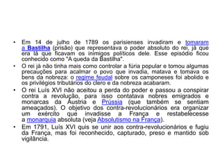 • Em 14 de julho de 1789 os parisienses invadiram e tomaram
a Bastilha (prisão) que representava o poder absoluto do rei, já que
era lá que ficavam os inimigos políticos dele. Esse episódio ficou
conhecido como "A queda da Bastilha".
• O rei já não tinha mais como controlar a fúria popular e tomou algumas
precauções para acalmar o povo que invadia, matava e tomava os
bens da nobreza: o regime feudal sobre os camponeses foi abolido e
os privilégios tributários do clero e da nobreza acabaram.
• O rei Luís XVI não aceitou a perda do poder e passou a conspirar
contra a revolução, para isso contatava nobres emigrados e
monarcas da Áustria e Prússia (que também se sentiam
ameaçados). O objetivo dos contra-revolucionários era organizar
um exército que invadisse a França e restabelecesse
a monarquia absoluta (veja Absolutismo na França).
• Em 1791, Luís XVI quis se unir aos contra-revolucionários e fugiu
da França, mas foi reconhecido, capturado, preso e mantido sob
vigilância.
 
