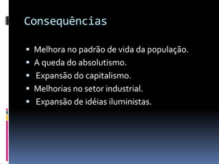 Consequências
 Melhora no padrão de vida da população.
 A queda do absolutismo.
 Expansão do capitalismo.
 Melhorias no setor industrial.
 Expansão de idéias iluministas.
 