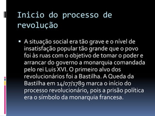Inicio do processo de
revolução
 A situação social era tão grave e o nível de
insatisfação popular tão grande que o povo
foi às ruas com o objetivo de tomar o poder e
arrancar do governo a monarquia comandada
pelo rei Luis XVI. O primeiro alvo dos
revolucionários foi a Bastilha. A Queda da
Bastilha em 14/07/1789 marca o início do
processo revolucionário, pois a prisão política
era o símbolo da monarquia francesa.
 