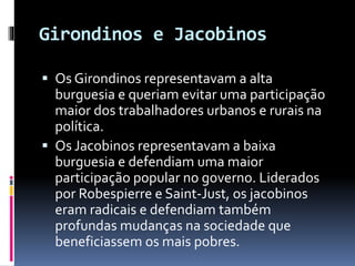Girondinos e Jacobinos
 Os Girondinos representavam a alta
burguesia e queriam evitar uma participação
maior dos trabalhadores urbanos e rurais na
política.
 Os Jacobinos representavam a baixa
burguesia e defendiam uma maior
participação popular no governo. Liderados
por Robespierre e Saint-Just, os jacobinos
eram radicais e defendiam também
profundas mudanças na sociedade que
beneficiassem os mais pobres.
 