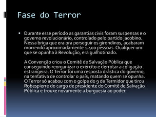 Fase do Terror
 Durante esse período as garantias civis foram suspensas e o
governo revolucionário, controlado pelo partido jacobino.
Nessa briga que era pra perseguir os girondinos, acabaram
morrendo aproximadamente 1.400 pessoas.Qualquer um
que se opunha à Revolução, era guilhotinado.
A Convenção criou o Comitê de Salvação Pública que
conseguindo reorganizar o exército e derrotar a coligação
estrangeira. OTerror foi uma resposta drástica do governo,
na tentativa de controlar o país, matando quem se opunha.
OTerror só acabou com o golpe do 9 deTermidor que tirou
Robespierre do cargo de presidente do Comitê de Salvação
Pública e trouxe novamente a burguesia ao poder.
 