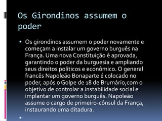 Os Girondinos assumem o
poder
 Os girondinos assumem o poder novamente e
começam a instalar um governo burguês na
França. Uma nova Constituição é aprovada,
garantindo o poder da burguesia e ampliando
seus direitos políticos e econômico. O general
francês Napoleão Bonaparte é colocado no
poder, após o Golpe de 18 de Brumário,com o
objetivo de controlar a instabilidade social e
implantar um governo burguês. Napoleão
assume o cargo de primeiro-cônsul da França,
instaurando uma ditadura.

 