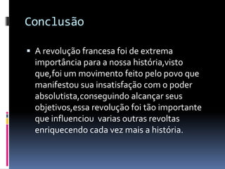Conclusão
 A revolução francesa foi de extrema
importância para a nossa história,visto
que,foi um movimento feito pelo povo que
manifestou sua insatisfação com o poder
absolutista,conseguindo alcançar seus
objetivos,essa revolução foi tão importante
que influenciou varias outras revoltas
enriquecendo cada vez mais a história.
 