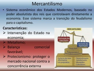 Mercantilismo
• Sistema econômico dos Estados Modernos, baseado no
poder absolutista dos reis que controlavam diretamente a
economia. Esse sistema marca a transição do feudalismo
para o capitalismo.
Características:
 Intervenção do Estado na
economia;
 Metalismo;
 Balança comercial
favorável;
 Protecionismo: proteger o
mercado nacional contra a
concorrência externa
 